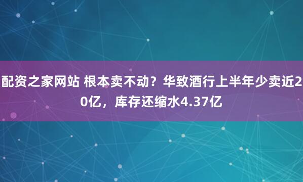 配资之家网站 根本卖不动？华致酒行上半年少卖近20亿，库存还缩水4.37亿