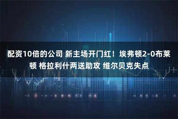 配资10倍的公司 新主场开门红！埃弗顿2-0布莱顿 格拉利什两送助攻 维尔贝克失点