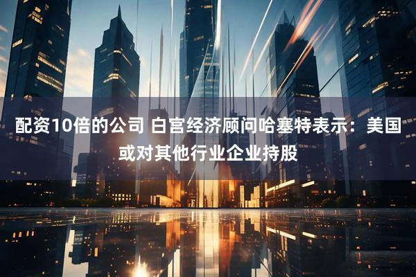 配资10倍的公司 白宫经济顾问哈塞特表示：美国或对其他行业企业持股