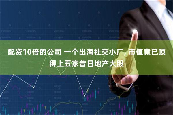 配资10倍的公司 一个出海社交小厂, 市值竟已顶得上五家昔日地产大股
