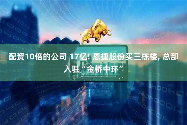 配资10倍的公司 17亿! 恩捷股份买三栋楼, 总部入驻“金桥中环”