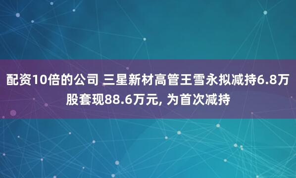 配资10倍的公司 三星新材高管王雪永拟减持6.8万股套现88.6万元, 为首次减持
