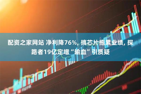 配资之家网站 净利降76%, 搞芯片拖累业绩, 探路者19亿定增“输血”引质疑