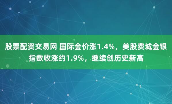 股票配资交易网 国际金价涨1.4%，美股费城金银指数收涨约1.9%，继续创历史新高