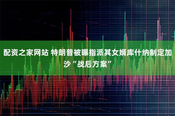 配资之家网站 特朗普被曝指派其女婿库什纳制定加沙“战后方案”