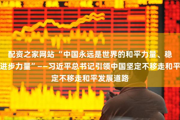 配资之家网站 “中国永远是世界的和平力量、稳定力量、进步力量”——习近平总书记引领中国坚定不移走和平发展道路