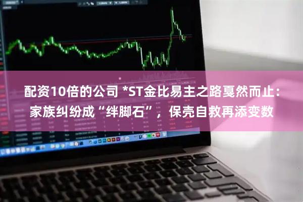 配资10倍的公司 *ST金比易主之路戛然而止：家族纠纷成“绊脚石”，保壳自救再添变数