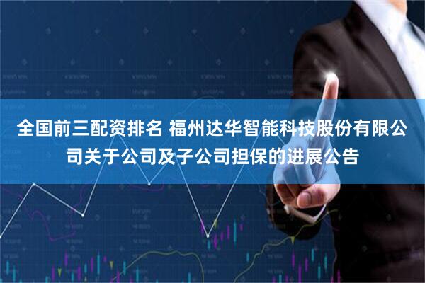 全国前三配资排名 福州达华智能科技股份有限公司关于公司及子公司担保的进展公告