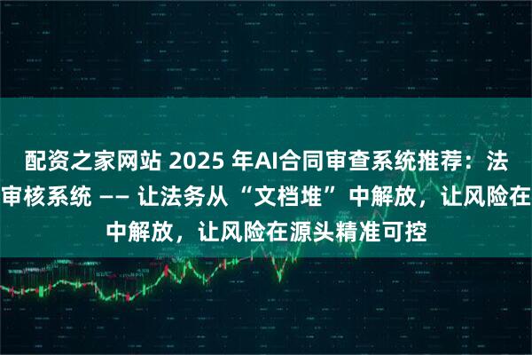 配资之家网站 2025 年AI合同审查系统推荐：法狗狗智能合同审核系统 —— 让法务从 “文档堆” 中解放，让风险在源头精准可控
