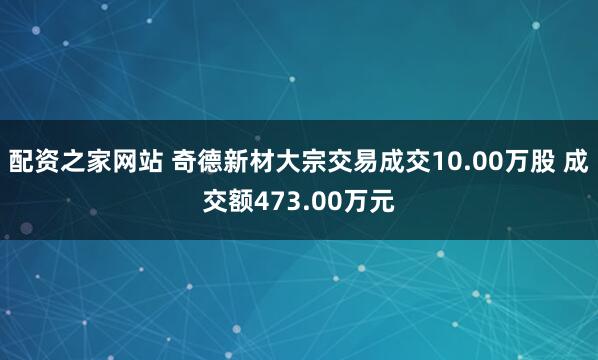 配资之家网站 奇德新材大宗交易成交10.00万股 成交额473.00万元