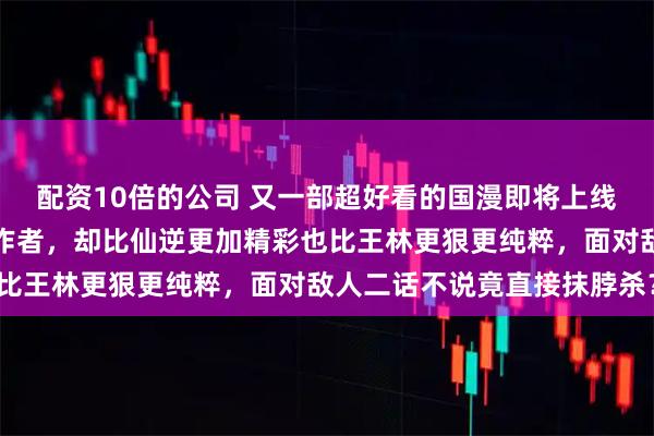 配资10倍的公司 又一部超好看的国漫即将上线，与国漫巅峰仙逆同一作者，却比仙逆更加精彩也比王林更狠更纯粹，面对敌人二话不说竟直接抹脖杀？
