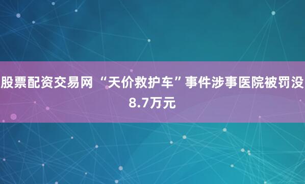 股票配资交易网 “天价救护车”事件涉事医院被罚没8.7万元