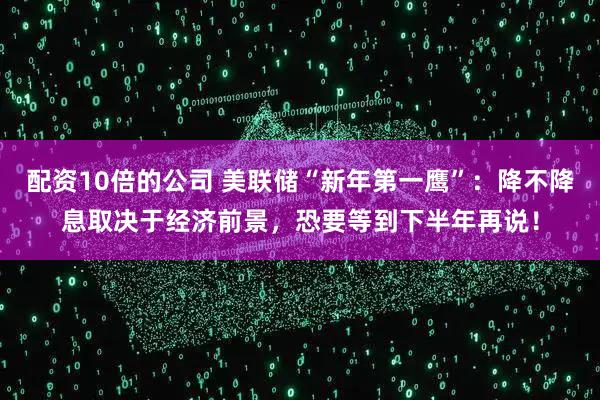 配资10倍的公司 美联储“新年第一鹰”：降不降息取决于经济前景，恐要等到下半年再说！