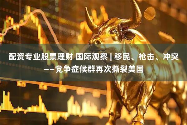 配资专业股票理财 国际观察 | 移民、枪击、冲突——党争症候群再次撕裂美国