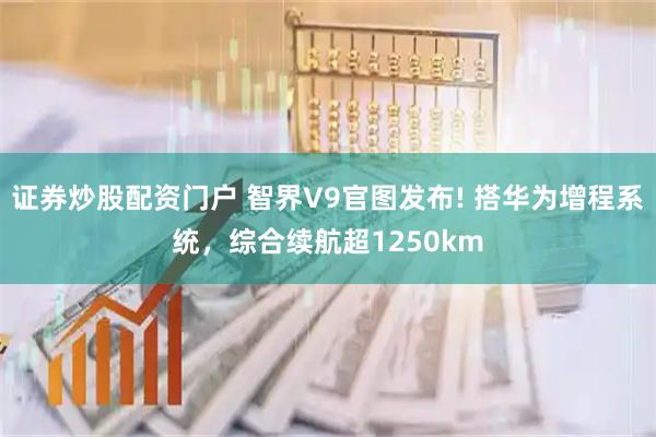 证券炒股配资门户 智界V9官图发布! 搭华为增程系统，综合续航超1250km