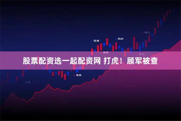 股票配资选一起配资网 打虎！顾军被查