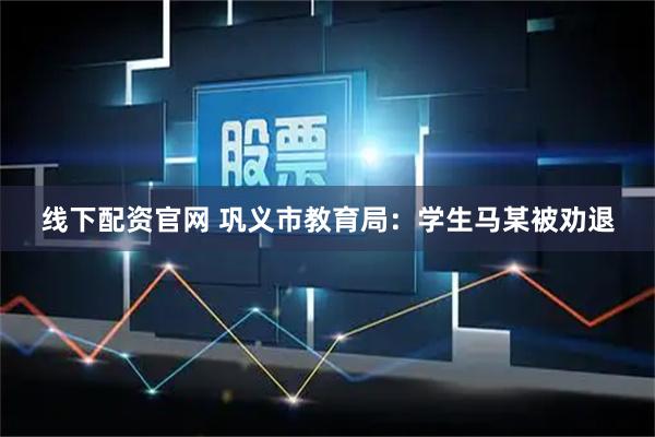 线下配资官网 巩义市教育局：学生马某被劝退