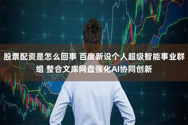 股票配资是怎么回事 百度新设个人超级智能事业群组 整合文库网盘强化AI协同创新