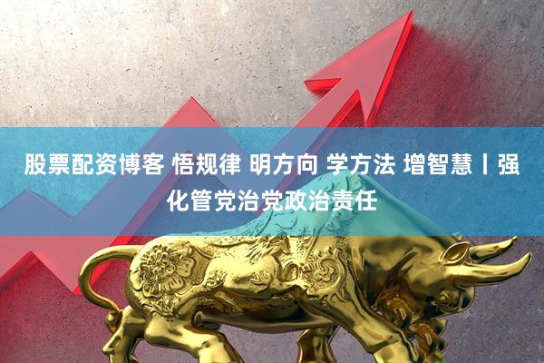 股票配资博客 悟规律 明方向 学方法 增智慧丨强化管党治党政治责任