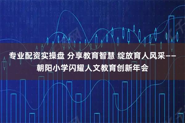 专业配资实操盘 分享教育智慧 绽放育人风采——朝阳小学闪耀人文教育创新年会