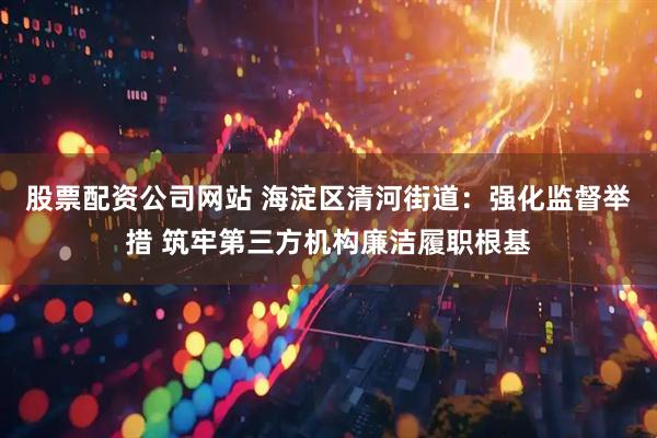 股票配资公司网站 海淀区清河街道：强化监督举措 筑牢第三方机构廉洁履职根基