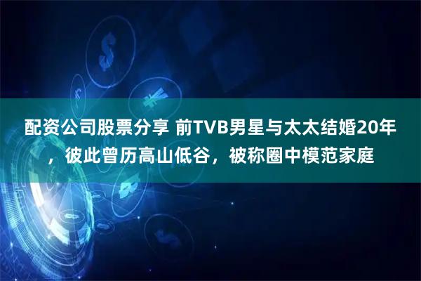 配资公司股票分享 前TVB男星与太太结婚20年，彼此曾历高山低谷，被称圈中模范家庭
