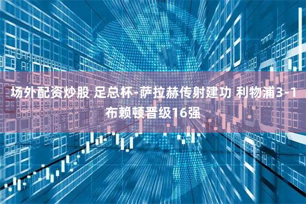 场外配资炒股 足总杯-萨拉赫传射建功 利物浦3-1布赖顿晋级16强