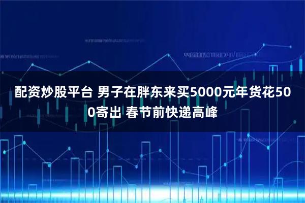 配资炒股平台 男子在胖东来买5000元年货花500寄出 春节前快递高峰