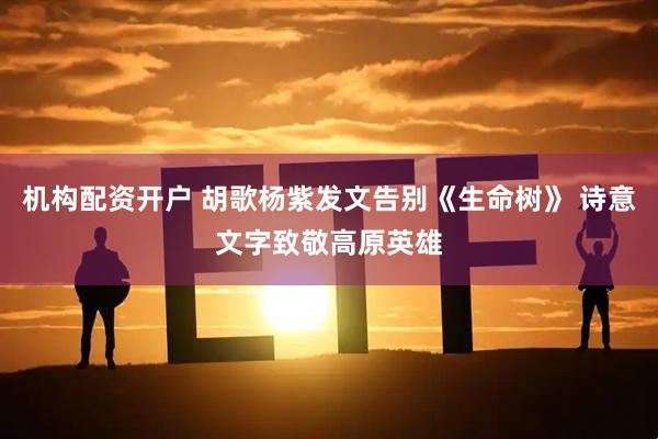 机构配资开户 胡歌杨紫发文告别《生命树》 诗意文字致敬高原英雄