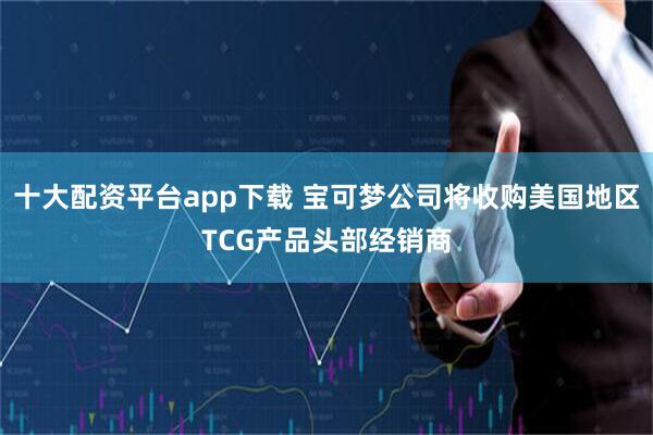十大配资平台app下载 宝可梦公司将收购美国地区TCG产品头部经销商