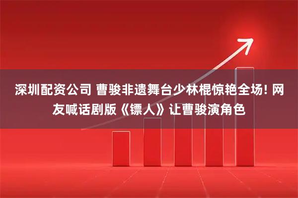 深圳配资公司 曹骏非遗舞台少林棍惊艳全场! 网友喊话剧版《镖人》让曹骏演角色