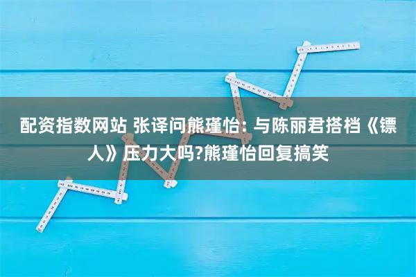 配资指数网站 张译问熊瑾怡: 与陈丽君搭档《镖人》压力大吗?熊瑾怡回复搞笑