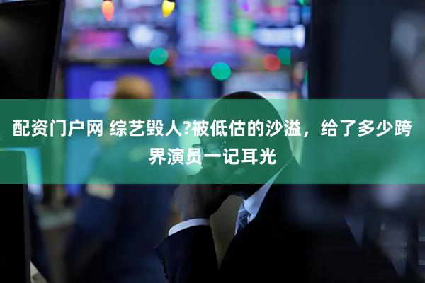 配资门户网 综艺毁人?被低估的沙溢,给了多少跨界演员一记耳光
