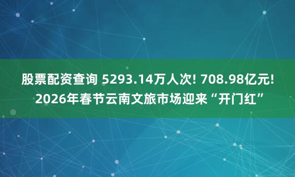 股票配资查询 5293.14万人次! 708.98亿元! 2026年春节云南文旅市场迎来“开门红”