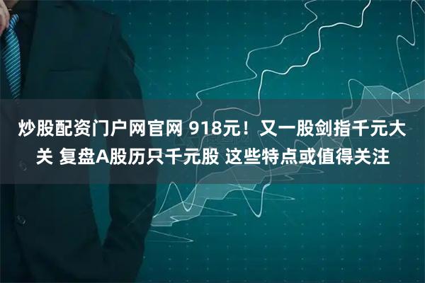 炒股配资门户网官网 918元！又一股剑指千元大关 复盘A股历只千元股 这些特点或值得关注