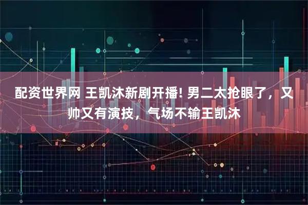 配资世界网 王凯沐新剧开播! 男二太抢眼了,又帅又有演技,气场不输王凯沐