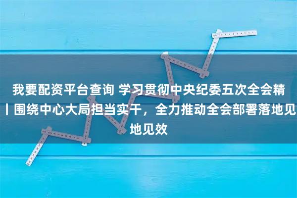 我要配资平台查询 学习贯彻中央纪委五次全会精神丨围绕中心大局担当实干，全力推动全会部署落地见效