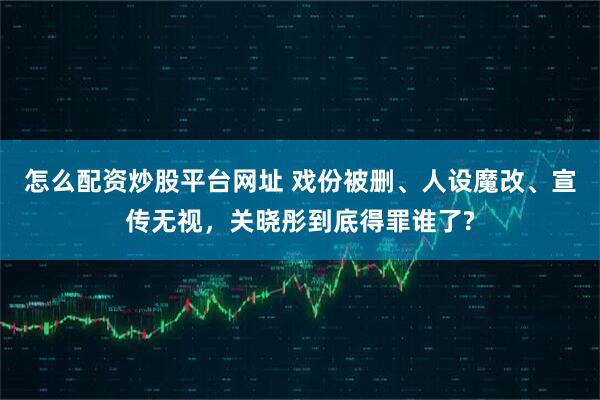 怎么配资炒股平台网址 戏份被删、人设魔改、宣传无视，关晓彤到底得罪谁了?