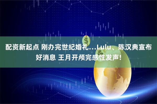 配资新起点 刚办完世纪婚礼…Lulu、陈汉典宣布好消息 王月开颅完感性发声!