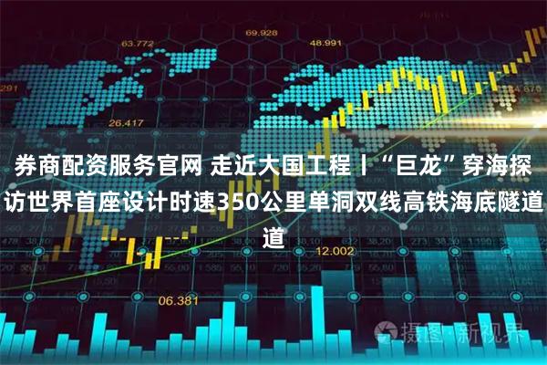券商配资服务官网 走近大国工程丨“巨龙”穿海探访世界首座设计时速350公里单洞双线高铁海底隧道