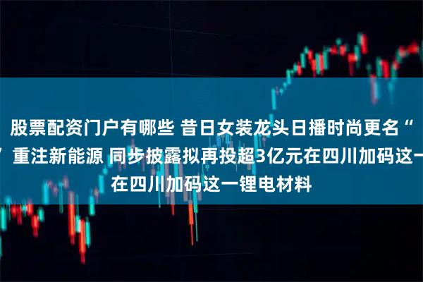 股票配资门户有哪些 昔日女装龙头日播时尚更名“璞源材料” 重注新能源 同步披露拟再投超3亿元在四川加码这一锂电材料