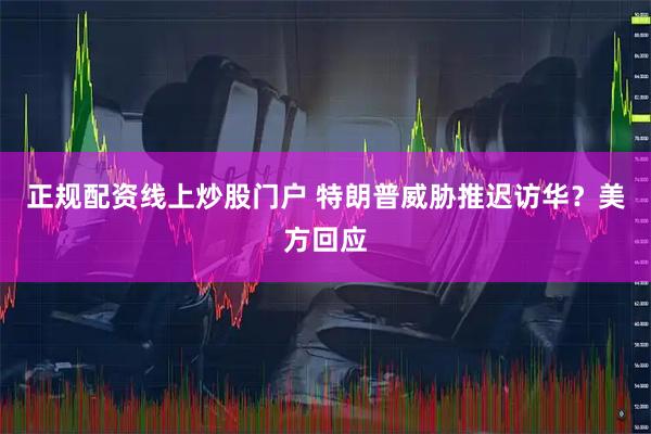 正规配资线上炒股门户 特朗普威胁推迟访华？美方回应