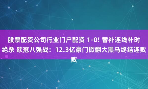 股票配资公司行业门户配资 1-0! 替补连线补时绝杀 欧冠八强战：12.3亿豪门掀翻大黑马终结连败
