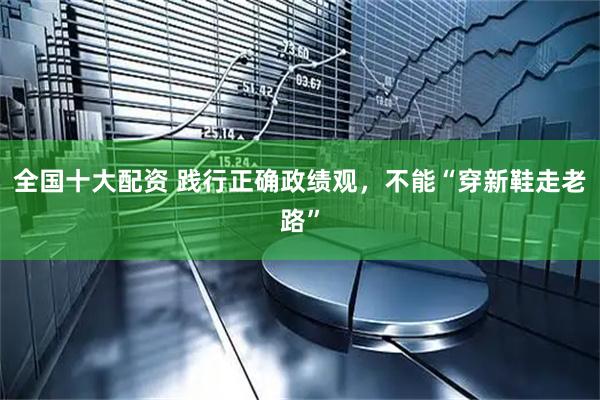 全国十大配资 践行正确政绩观，不能“穿新鞋走老路”