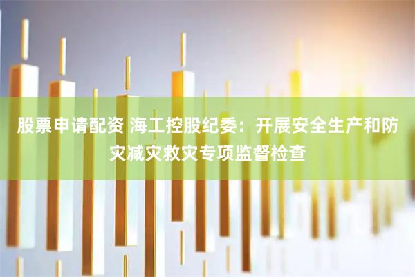 股票申请配资 海工控股纪委:开展安全生产和防灾减灾救灾专项监督检查