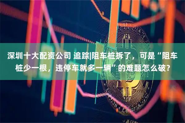 深圳十大配资公司 追踪|阻车桩拆了，可是“阻车桩少一根，违停车就多一辆”的难题怎么破？
