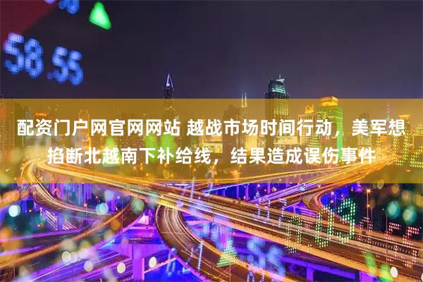 配资门户网官网网站 越战市场时间行动，美军想掐断北越南下补给线，结果造成误伤事件