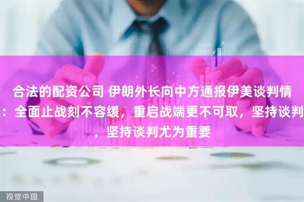 合法的配资公司 伊朗外长向中方通报伊美谈判情况，中方：全面止战刻不容缓，重启战端更不可取，坚持谈判尤为重要