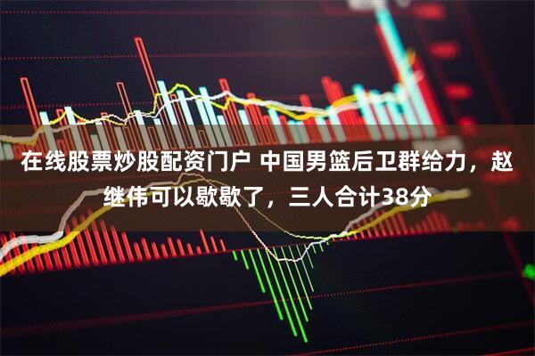 在线股票炒股配资门户 中国男篮后卫群给力，赵继伟可以歇歇了，三人合计38分
