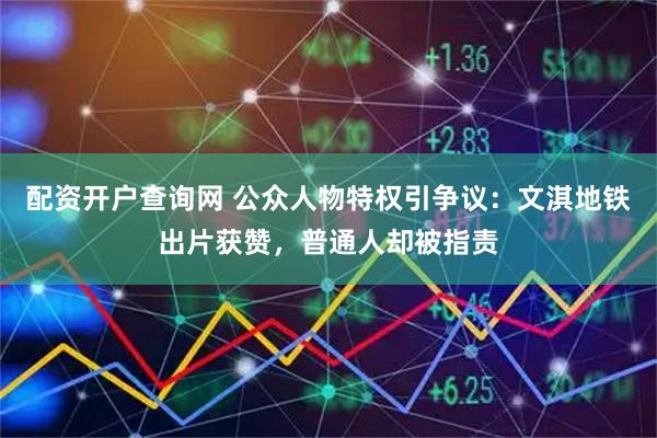 配资开户查询网 公众人物特权引争议：文淇地铁出片获赞，普通人却被指责